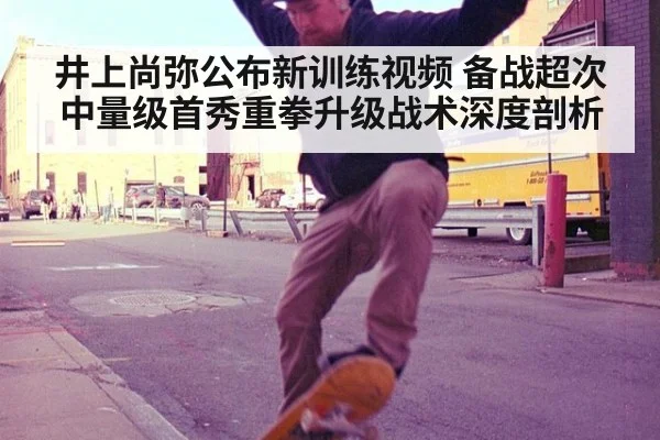 井上尚弥公布新训练视频 备战超次中量级首秀重拳升级战术深度剖析