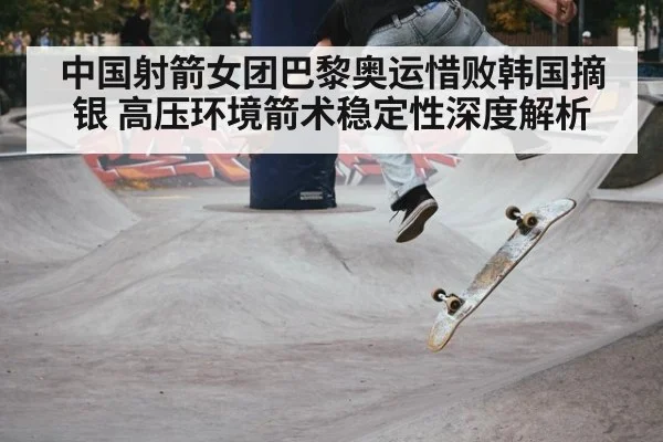 中国射箭女团巴黎奥运惜败韩国摘银 高压环境箭术稳定性深度解析
