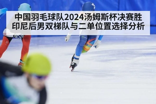 中国羽毛球队2024汤姆斯杯决赛胜印尼后男双梯队与二单位置选择分析